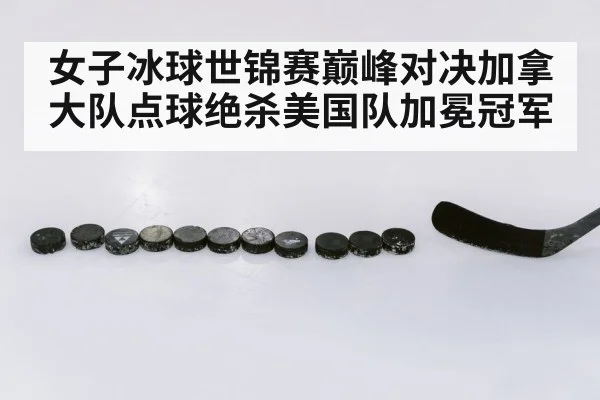 女子冰球世锦赛巅峰对决加拿大队点球绝杀美国队加冕冠军